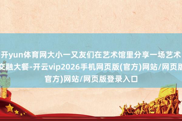 开yun体育网大小一又友们在艺术馆里分享一场艺术与文化的交融大餐-开云vip2026手机网页版(官方)网站/网页版登录入口