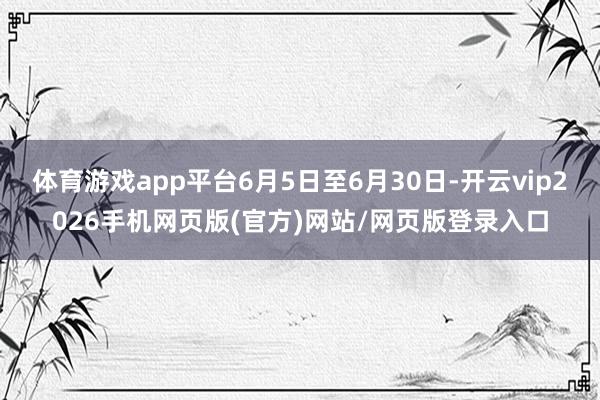体育游戏app平台6月5日至6月30日-开云vip2026手机网页版(官方)网站/网页版登录入口