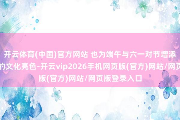 开云体育(中国)官方网站 也为端午与六一对节增添了浓墨重彩的文化亮色-开云vip2026手机网页版(官方)网站/网页版登录入口