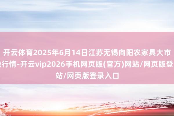 开云体育2025年6月14日江苏无锡向阳农家具大市集价钱行情-开云vip2026手机网页版(官方)网站/网页版登录入口