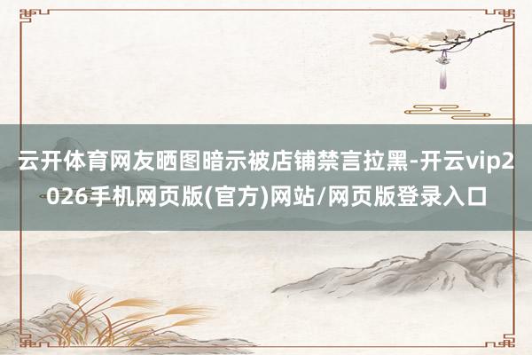 云开体育网友晒图暗示被店铺禁言拉黑-开云vip2026手机网页版(官方)网站/网页版登录入口