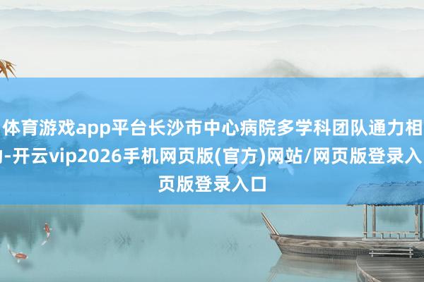 体育游戏app平台长沙市中心病院多学科团队通力相助-开云vip2026手机网页版(官方)网站/网页版登录入口