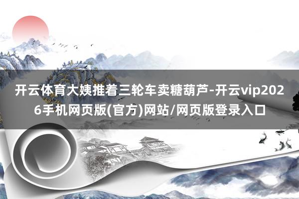 开云体育大姨推着三轮车卖糖葫芦-开云vip2026手机网页版(官方)网站/网页版登录入口