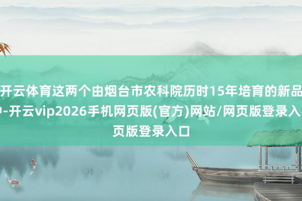 开云体育这两个由烟台市农科院历时15年培育的新品种-开云vip2026手机网页版(官方)网站/网页版登录入口