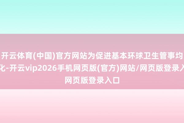 开云体育(中国)官方网站为促进基本环球卫生管事均等化-开云vip2026手机网页版(官方)网站/网页版登录入口