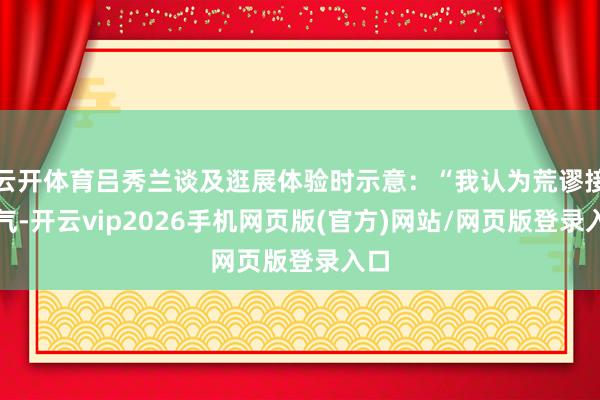 云开体育吕秀兰谈及逛展体验时示意：“我认为荒谬接地气-开云vip2026手机网页版(官方)网站/网页版登录入口