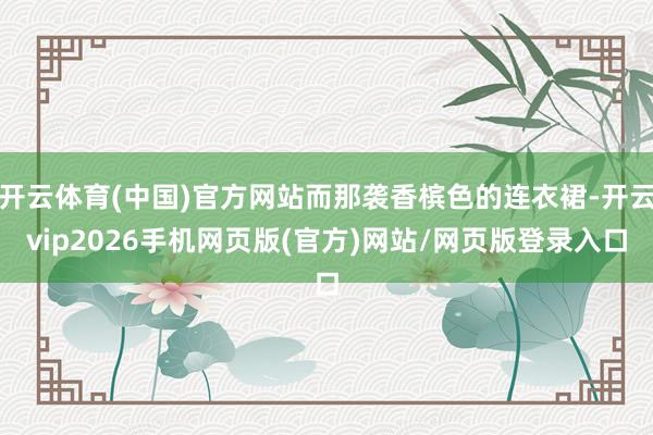 开云体育(中国)官方网站而那袭香槟色的连衣裙-开云vip2026手机网页版(官方)网站/网页版登录入口