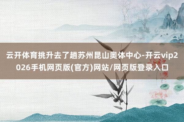 云开体育挑升去了趟苏州昆山奥体中心-开云vip2026手机网页版(官方)网站/网页版登录入口
