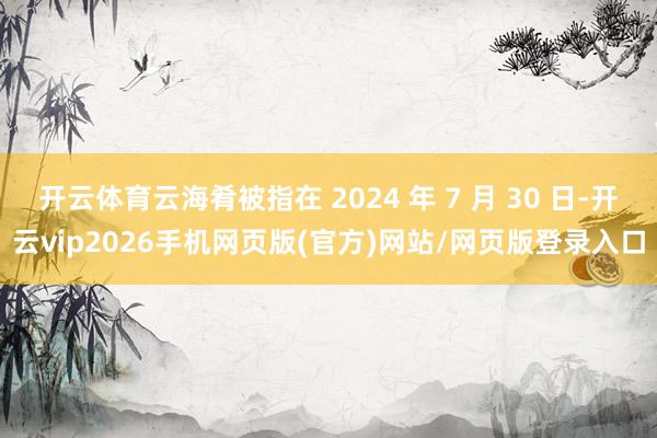开云体育云海肴被指在 2024 年 7 月 30 日-开云vip2026手机网页版(官方)网站/网页版登录入口