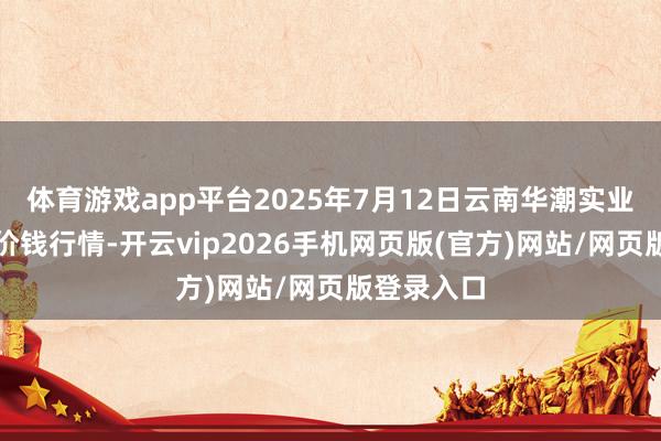 体育游戏app平台2025年7月12日云南华潮实业有限公司价钱行情-开云vip2026手机网页版(官方)网站/网页版登录入口