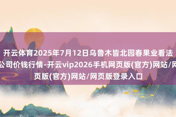 开云体育2025年7月12日乌鲁木皆北园春果业看法科罚有限牵扯公司价钱行情-开云vip2026手机网页版(官方)网站/网页版登录入口