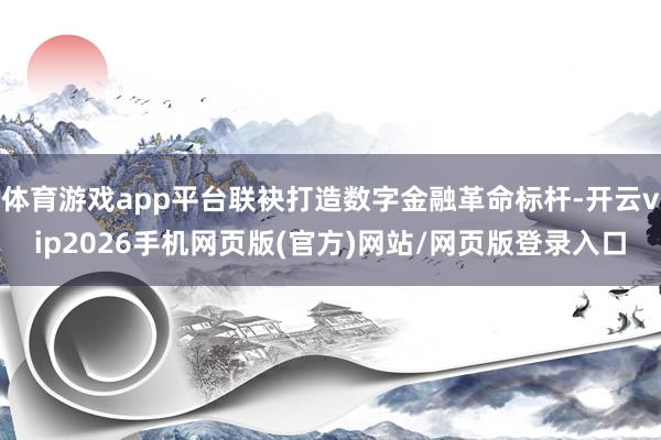 体育游戏app平台联袂打造数字金融革命标杆-开云vip2026手机网页版(官方)网站/网页版登录入口