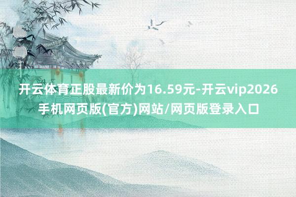 开云体育正股最新价为16.59元-开云vip2026手机网页版(官方)网站/网页版登录入口