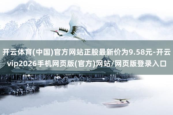 开云体育(中国)官方网站正股最新价为9.58元-开云vip2026手机网页版(官方)网站/网页版登录入口