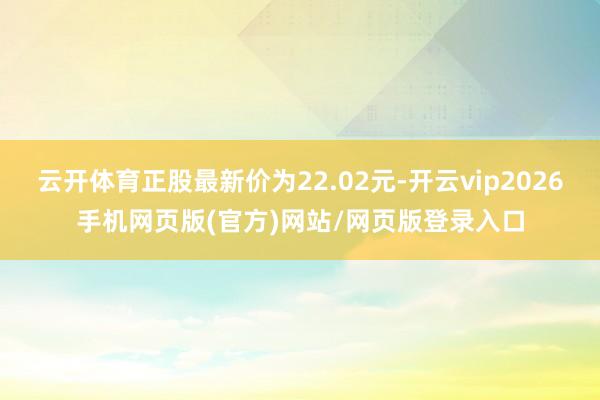 云开体育正股最新价为22.02元-开云vip2026手机网页版(官方)网站/网页版登录入口