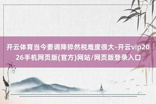 开云体育当今要调降猝然税难度很大-开云vip2026手机网页版(官方)网站/网页版登录入口