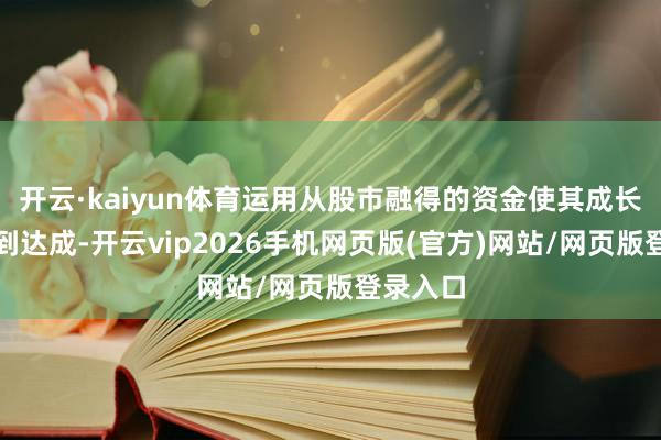 开云·kaiyun体育运用从股市融得的资金使其成长后劲得到达成-开云vip2026手机网页版(官方)网站/网页版登录入口
