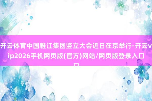 开云体育中国雅江集团竖立大会近日在京举行-开云vip2026手机网页版(官方)网站/网页版登录入口