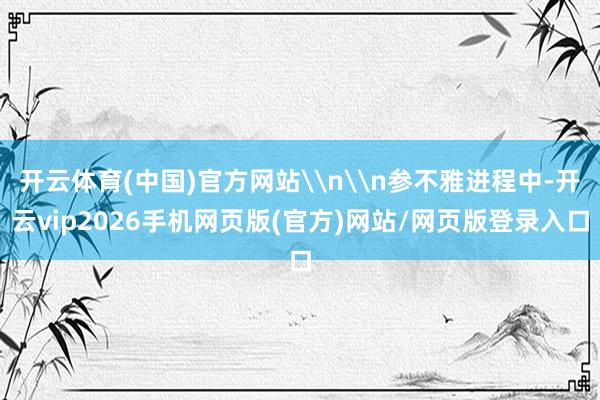 开云体育(中国)官方网站\n\n参不雅进程中-开云vip2026手机网页版(官方)网站/网页版登录入口