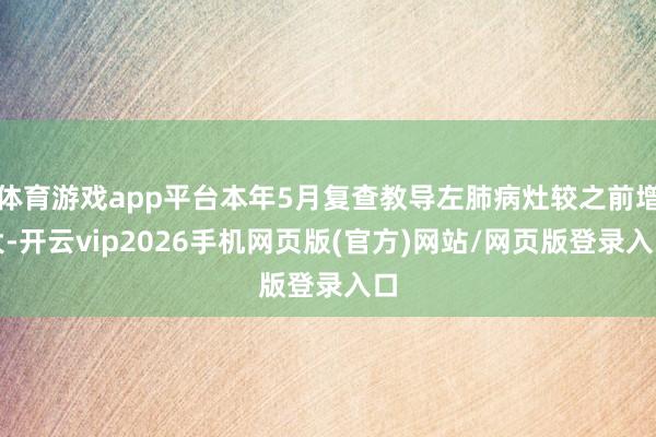体育游戏app平台本年5月复查教导左肺病灶较之前增大-开云vip2026手机网页版(官方)网站/网页版登录入口