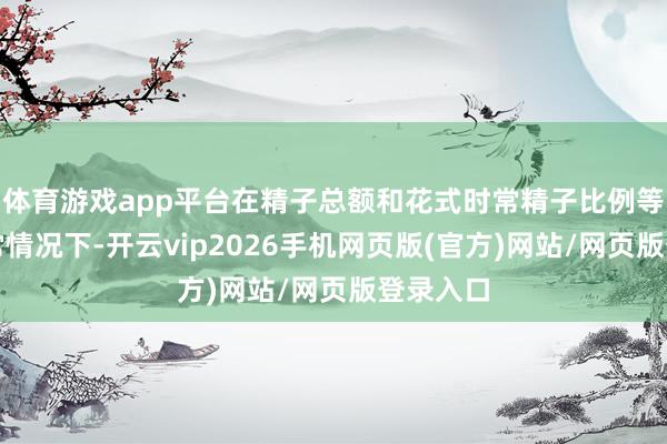 体育游戏app平台在精子总额和花式时常精子比例等参数时常情况下-开云vip2026手机网页版(官方)网站/网页版登录入口