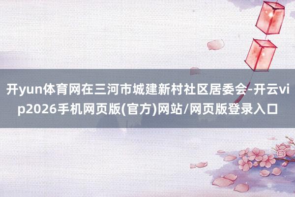 开yun体育网在三河市城建新村社区居委会-开云vip2026手机网页版(官方)网站/网页版登录入口