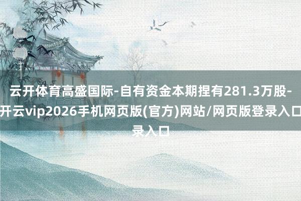云开体育高盛国际-自有资金本期捏有281.3万股-开云vip2026手机网页版(官方)网站/网页版登录入口