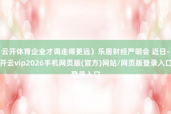 云开体育企业才调走得更远）乐居财经严明会 近日-开云vip2026手机网页版(官方)网站/网页版登录入口