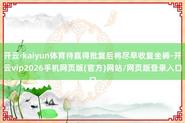 开云·kaiyun体育待赢得批复后将尽早收复坐褥-开云vip2026手机网页版(官方)网站/网页版登录入口