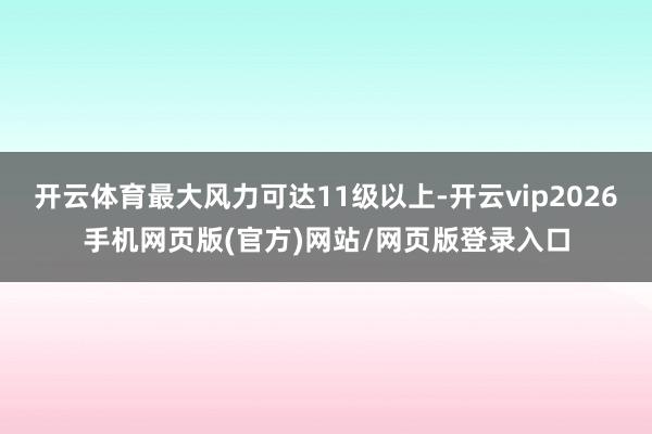开云体育最大风力可达11级以上-开云vip2026手机网页版(官方)网站/网页版登录入口