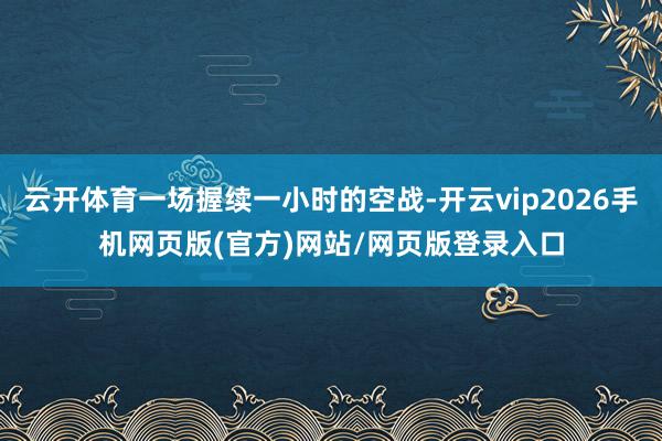 云开体育一场握续一小时的空战-开云vip2026手机网页版(官方)网站/网页版登录入口