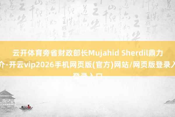 云开体育旁省财政部长Mujahid Sherdil鼎力推介-开云vip2026手机网页版(官方)网站/网页版登录入口