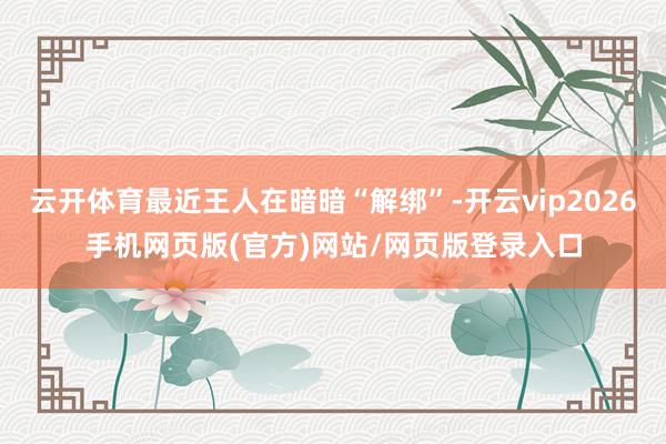 云开体育最近王人在暗暗“解绑”-开云vip2026手机网页版(官方)网站/网页版登录入口