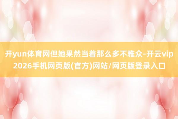 开yun体育网但她果然当着那么多不雅众-开云vip2026手机网页版(官方)网站/网页版登录入口