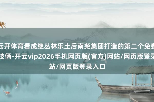 云开体育看成继丛林乐土后南尧集团打造的第二个免费公益技俩-开云vip2026手机网页版(官方)网站/网页版登录入口