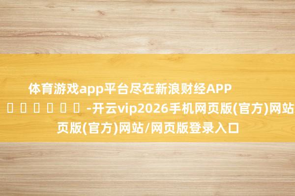 体育游戏app平台尽在新浪财经APP            													-开云vip2026手机网页版(官方)网站/网页版登录入口