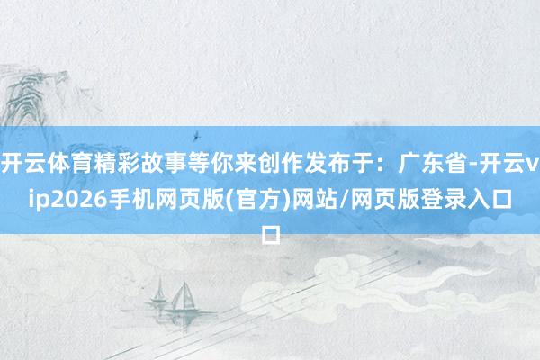 开云体育精彩故事等你来创作发布于：广东省-开云vip2026手机网页版(官方)网站/网页版登录入口