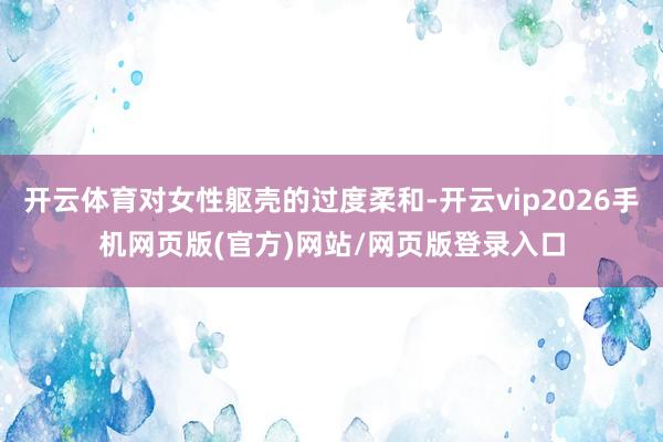 开云体育对女性躯壳的过度柔和-开云vip2026手机网页版(官方)网站/网页版登录入口