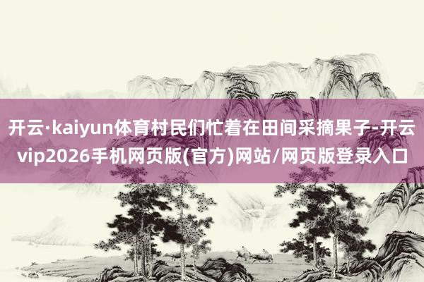 开云·kaiyun体育村民们忙着在田间采摘果子-开云vip2026手机网页版(官方)网站/网页版登录入口