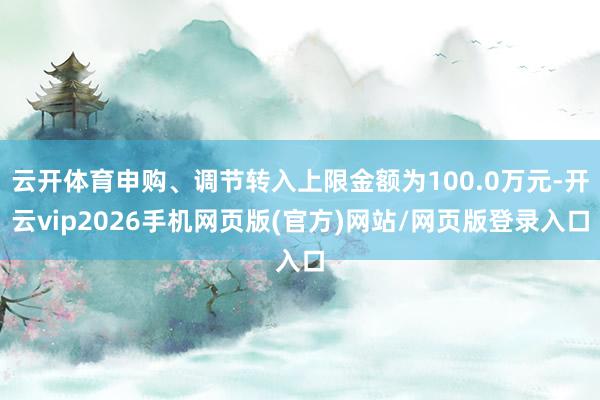 云开体育申购、调节转入上限金额为100.0万元-开云vip2026手机网页版(官方)网站/网页版登录入口