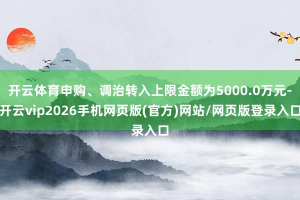 开云体育申购、调治转入上限金额为5000.0万元-开云vip2026手机网页版(官方)网站/网页版登录入口