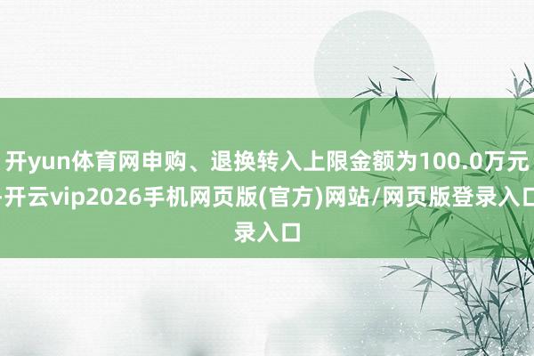开yun体育网申购、退换转入上限金额为100.0万元-开云vip2026手机网页版(官方)网站/网页版登录入口