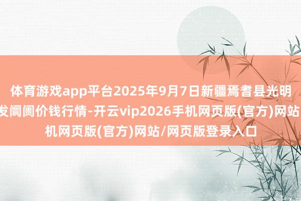 体育游戏app平台2025年9月7日新疆焉耆县光明农副居品抽象批发阛阓价钱行情-开云vip2026手机网页版(官方)网站/网页版登录入口
