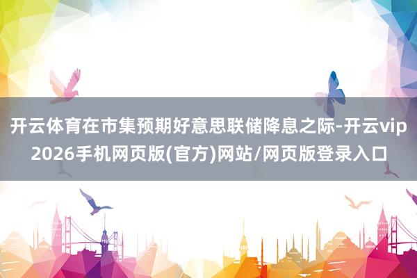 开云体育在市集预期好意思联储降息之际-开云vip2026手机网页版(官方)网站/网页版登录入口