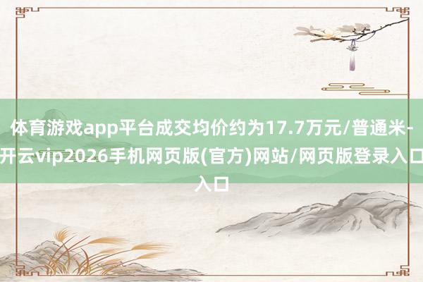 体育游戏app平台成交均价约为17.7万元/普通米-开云vip2026手机网页版(官方)网站/网页版登录入口