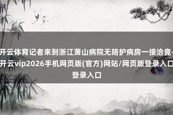 开云体育记者来到浙江萧山病院无陪护病房一接洽竟-开云vip2026手机网页版(官方)网站/网页版登录入口