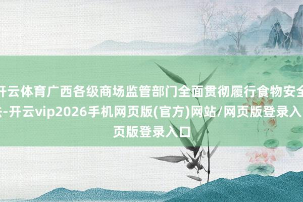 开云体育广西各级商场监管部门全面贯彻履行食物安全法-开云vip2026手机网页版(官方)网站/网页版登录入口