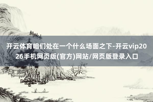 开云体育咱们处在一个什么场面之下-开云vip2026手机网页版(官方)网站/网页版登录入口