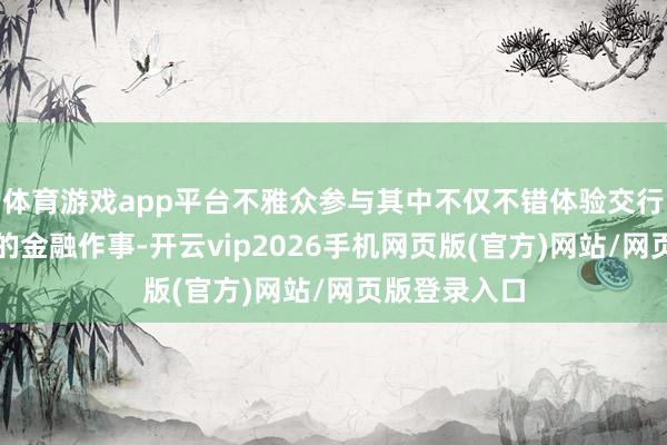 体育游戏app平台不雅众参与其中不仅不错体验交行方便、实惠的金融作事-开云vip2026手机网页版(官方)网站/网页版登录入口