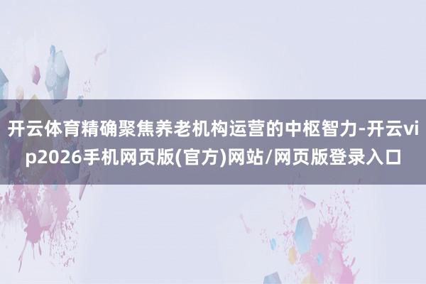 开云体育精确聚焦养老机构运营的中枢智力-开云vip2026手机网页版(官方)网站/网页版登录入口